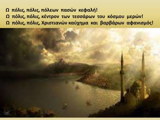 66
Ω πόλις, πόλις, πόλεων πασών κεφαλή!
Ω πόλις, πόλις, κέντρον των τεσσάρων του κόσμου μερών!
Ω πόλις, πόλις, Χριστιανών καύχημα και βαρβάρων αφανισμός!
 