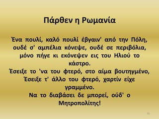 70
Πάρθεν η Ρωμανία
Ένα πουλί, καλό πουλί έβγαιν' από την Πόλη,
ουδέ σ' αμπέλια κόνεψε, ουδέ σε περιβόλια,
μόνο πήγε κι εκόνεψεν εις του Ηλιού το
κάστρο.
Έσειξε το 'να του φτερό, στο αίμα βουτηγμένο,
Έσειξε τ' άλλο του φτερό, χαρτίν είχε
γραμμένο.
Να το διαβάσει δε μπορεί, ούδ' ο
Μητροπολίτης!
 