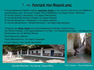 7. ια) Λουτρά του Νομού μας
• Η Αιτωλοακαρνανία διαθέτει πολλές ιαματικές πηγές οι πιο γνωστές από αυτές που διαθέτουν
εγκαταστάσεις είναι: Τα λουτρά Τρύφου (Άγιος Βάρβαρος) του Δήμου Ακτίου - Βόνιτσας.
Τα λουτρά Στάχτης ( Καλλιρόης ) του Δήμου Ναυπακτίας.
Τα λουτρά Μυρτιάς (Κόκκινο Στεφάνι) του Δήμου Θέρμου.
Τα λουτρά Κρεμαστών ( Μπαλκώνα ) του Δήμου Αγρινίου.
Τα λουτρά Μουρστιάνου ( Χέλοβα Μπανιώτη ) του Δήμου Μεσολογγίου.
• Υπάρχουν και άλλες πηγές στην Αιτωλοακαρνανία λιγότερο γνωστές όπως:
Στο Λιστέκι Ριγανίου, στον Αγραπιδόκαμπο στη Ρίζα, στο Χαλκιόπουλο Ινάχου, στο Βρωμονέρι
Παναιτωλίου και στα Μπάνια Μύτικα.
Πηγή Κρεμαστών Βάλτου
Πηγές Μουρτσιάννου στη λίμνη Λυσιμαχεία
Λουτρά Στάχτης στην ορεινή Ναυπακτία
Πηγή Τρύφου - «Άγιος Βάρβαρος»Λουτρά Μυρτιάς της λίμνης Τριχωνίδας
 