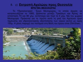 8. γ) Εκτροπή Αχελώου προς Θεσσαλία
ΦΡΑΓΜΑ ΜΕΣΟΧΩΡΑΣ
Το Υδροηλεκτρικό ΄΄Εργο Μεσοχώρας, το οποίο άρχισε να
κατασκευάζεται το 1985, βρίσκεται μεταξύ Τρικάλων και Άρτας σε
απόσταση 70 και 86 χλμ. αντίστοιχα και περί τα 4 χλμ. ΝΔ του χωριού
Μεσοχώρα. Πρόκειται για το πρώτο κατά τη ροή του Αχελώου έργο
ταμίευσης και υδροηλεκτρικής αξιοποίησης των νερών αυτού με ύψος
150μ. Η μέση παροχή του ποταμού στη θέση του έργου είναι 25m3/sec.
 