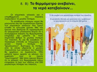 8. Β) Το θερμόμετρο ανεβαίνει,
τα νερά κατεβαίνουν...
Οι κλιματικέs αλλαγέs και n
υπερθέρμανση του πλανήτη
στραγγίζουν τα μεγάλα ποτάμια.
Τα αποθέματα πόσιμου νερού θα
μειώνονται όλο και περισσότερο εξαιτίας
των κλιματικών αλλαγών που έχουν
ενταθεί τα τελευταία χρόνια. Μια νέα
έρευνα που βασίζεται σε προσομοίωση
σε ηλεκτρονικό υπολογιστή δείχνει ότι η
συνεχιζόμενη αύξηση της θερμοκρασίας
επηρεάζει και μάλιστα σε πολύ
σημαντικό βαθμό τα μεγάλα ποτάμια
του πλανήτη. Αν και θα αυξηθούν σε
παγκόσμιο επίπεδο οι πλημμύρες και
γενικά πολλά ποτάμια θα
"φουσκώσουν", δυστυχώς τα ποτάμια
από τα οποία υδρεύεται η μεγάλη
πλειονότητα των κατοίκων του πλανήτη
θα αρχίσουν να ξεραίνονται. Ήδη
μάλιστα έχουν αρχίσει να κάνουν την
εμφάνιση τους τα πρώτα
"συμπτώματα". Μια άλλη έρευνα δείχνει
ότι οι αλλαγές στη θερμοκρασία έχουν
επηρεάσει τη ροή των υδάτων στα 200
μεγαλύτερα ποτάμια του πλανήτη.
 