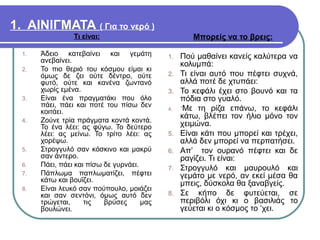 1. ΑΙΝΙΓΜΑΤΑ ( Για το νερό )
Τι είναι:
1. Άδειο κατεβαίνει και γεμάτη
ανεβαίνει.
2. Το πιο θεριό του κόσμου είμαι κι
όμως δε ζει ούτε δέντρο, ούτε
φυτό, ούτε και κανένα ζωντανό
χωρίς εμένα.
3. Είναι ένα πραγματάκι που όλο
πάει, πάει και ποτέ του πίσω δεν
κοιτάει.
4. Ζούνε τρία πράγματα κοντά κοντά.
Το ένα λέει: ας φύγω. Το δεύτερο
λέει: ας μείνω. Το τρίτο λέει: ας
χορέψω.
5. Στρογγυλό σαν κόσκινο και μακρύ
σαν άντερο.
6. Πάει, πάει και πίσω δε γυρνάει.
7. Πάπλωμα παπλωματίζει, πέφτει
κάτω και βουΐζει.
8. Είναι λευκό σαν πούπουλο, μοιάζει
και σαν σεντόνι, όμως αυτό δεν
τρώγεται, τις βρύσες μας
βουλώνει.
Μπορείς να το βρεις:
1. Πού μαθαίνει κανείς καλύτερα να
κολυμπά:
2. Τι είναι αυτό που πέφτει συχνά,
αλλά ποτέ δε χτυπάει:
3. Το κεφάλι έχει στο βουνό και τα
πόδια στο γυαλό.
4. ΄Με τη ρίζα επάνω, το κεφάλι
κάτω, βλέπει τον ήλιο μόνο τον
χειμώνα.
5. Είναι κάτι που μπορεί και τρέχει,
αλλά δεν μπορεί να περπατήσει.
6. Απ’ τον ουρανό πέφτει και δε
ραγίζει. Τι είναι:
7. Στρογγυλό και μαυρουλό και
γεμάτο με νερό, αν εκεί μέσα θα
μπεις, δύσκολα θα ξαναβγείς.
8. Σε κήπο δε φυτεύεται, σε
περιβόλι όχι κι ο βασιλιάς το
γεύεται κι ο κόσμος το ‘χει.
 