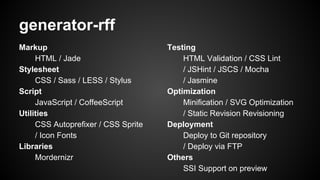 generator-rff
Markup
HTML / Jade
Stylesheet
CSS / Sass / LESS / Stylus
Script
JavaScript / CoffeeScript
Utilities
CSS Autoprefixer / CSS Sprite
/ Icon Fonts
Libraries
Mordernizr
Testing
HTML Validation / CSS Lint
/ JSHint / JSCS / Mocha
/ Jasmine
Optimization
Minification / SVG Optimization
/ Static Revision Revisioning
Deployment
Deploy to Git repository
/ Deploy via FTP
Others
SSI Support on preview
 