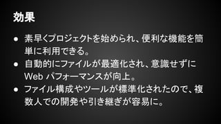 効果
● 素早くプロジェクトを始められ、便利な機
能を簡単に利用できる。
● 自動的にファイルが最適化され、意識せず
に Web パフォーマンスが向上。
● ファイル構成やツールが標準化されたので、
複数人での開発や引き継ぎが容易に。
 