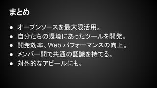 まとめ
● オープンソースを最大限活用。
● 自分たちの環境にあったツールを開発。
● 開発効率、Web パフォーマンスの向上。
● メンバー間で共通の認識を持てる。
● 対外的なアピールにも。
 