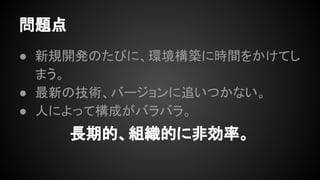 問題点
● 新規開発のたびに、環境構築に時間をかけ
てしまう。
● 最新の技術、バージョンに追いつかない。
● 人によって構成がバラバラ。
長期的、組織的に非効率。
 