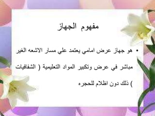 ‫الجهاز‬ ‫مفهوم‬
•‫هو‬‫جهاز‬‫عرض‬‫امامي‬‫يعتمد‬‫علي‬‫مسار‬‫االشعه‬‫الغير‬
‫مباشر‬‫في‬‫عرض‬‫وتكبير‬‫المواد‬‫التعليمية‬(‫الش‬‫فافيات‬
)‫ذلك‬‫دون‬‫اظالم‬‫للحجره‬
 