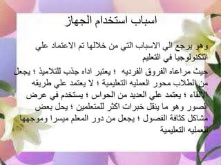 ‫الجهاز‬ ‫استخدام‬ ‫اسباب‬
‫علي‬ ‫االعتماد‬ ‫تم‬ ‫خاللها‬ ‫من‬ ‫التي‬ ‫االسباب‬ ‫الي‬ ‫يرجع‬ ‫وهو‬
‫التعليم‬ ‫في‬ ‫التكنولوجيا‬
‫للتالميذ‬ ‫جذب‬ ‫اداه‬ ‫يعتبر‬ ‫؛‬ ‫الفرديه‬ ‫الفروق‬ ‫مراعاه‬ ‫حيث‬‫يجعل‬ ‫؛‬
‫طري‬ ‫علي‬ ‫يعتمد‬ ‫ال‬ ‫؛‬ ‫التعليمية‬ ‫العمليه‬ ‫محور‬ ‫الطالب‬ ‫من‬‫قه‬
‫عر‬ ‫في‬ ‫يستخدم‬ ‫؛‬ ‫الحواس‬ ‫من‬ ‫العديد‬ ‫علي‬ ‫يعتمد‬ ‫؛‬ ‫االلقاء‬‫ض‬
‫بعض‬ ‫يحل‬ ‫؛‬ ‫للمتعلمين‬ ‫اكثر‬ ‫خبرات‬ ‫ينقل‬ ‫ما‬ ‫وهو‬ ‫الصور‬
‫وموج‬ ‫ميسرا‬ ‫المعلم‬ ‫دور‬ ‫من‬ ‫يجعل‬ ‫؛‬ ‫الفصول‬ ‫كثافة‬ ‫مشاكل‬‫هها‬
‫التعليمية‬ ‫للعمليه‬
 