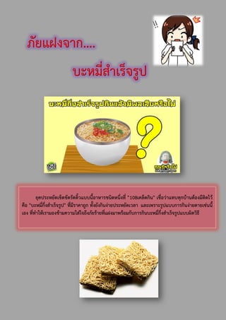 ภัยแฝงจาก….
บะหมี่สาเร็จรูป
ยุคประหยัดเข็ดขัดรัดติ้วแบบนี้อาหารชนิดหนึ่งที่ "108เคล็ดกิน" เชื่อว่าแทบทุกบ้านต้องมีติดไว้
คือ "บะหมี่กึ่งสาเร็จรูป" ที่มีราคาถูก ทั้งยังกินง่ายประหยัดเวลา และเพราะรูปแบบการกินง่ายดายเช่นนี้
เอง ที่ทาให้เรามองข้ามความใส่ใจถึงภัยร้ายที่แฝงมาพร้อมกับการกินบะหมี่กึ่งสาเร็จรูปแบบผิดวิธี
 