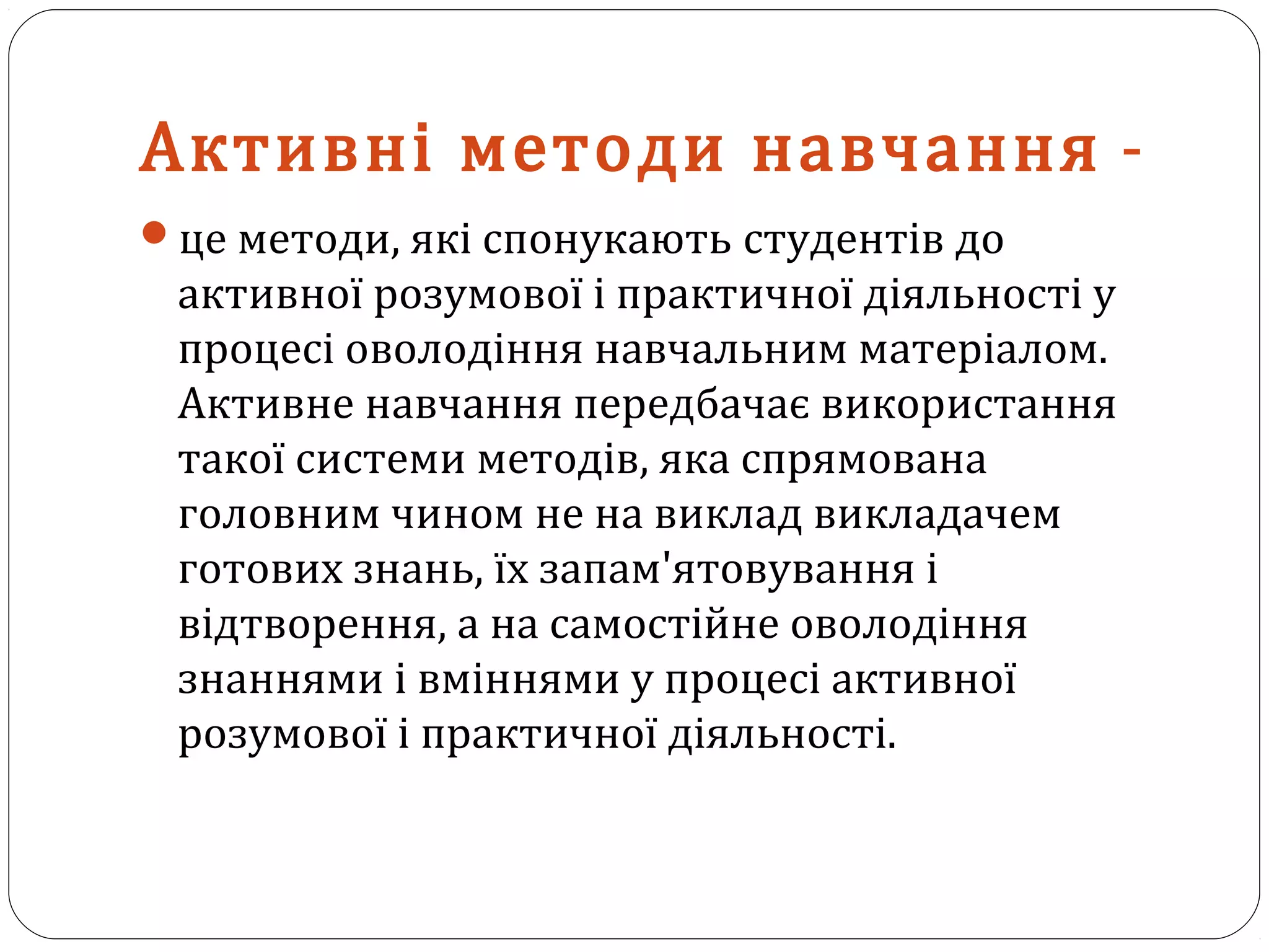 Активні методи навчання -
це методи, які спонукають студентів до
активної розумової і практичної діяльності у
процесі оволодіння навчальним матеріалом.
Активне навчання передбачає використання
такої системи методів, яка спрямована
головним чином не на виклад викладачем
готових знань, їх запам'ятовування і
відтворення, а на самостійне оволодіння
знаннями і вміннями у процесі активної
розумової і практичної діяльності.
 