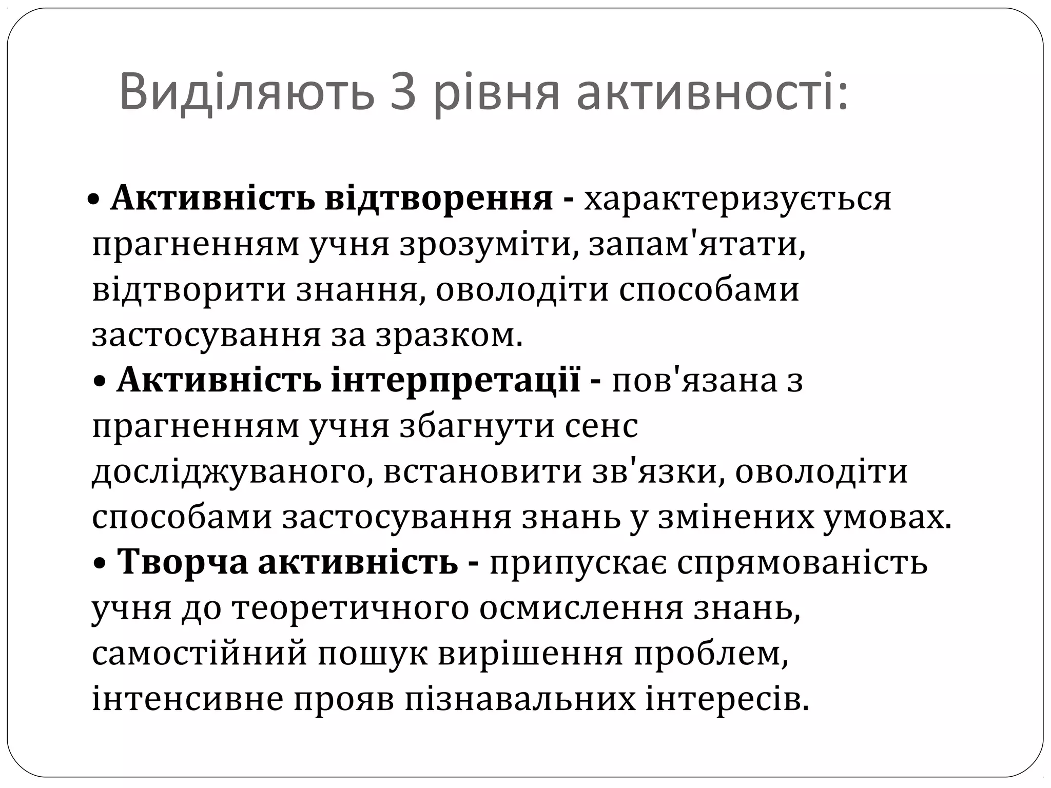 Виділяють 3 рівня активності:
• Активність відтворення - характеризується
прагненням учня зрозуміти, запам'ятати,
відтворити знання, оволодіти способами
застосування за зразком.
• Активність інтерпретації - пов'язана з
прагненням учня збагнути сенс
досліджуваного, встановити зв'язки, оволодіти
способами застосування знань у змінених умовах.
• Творча активність - припускає спрямованість
учня до теоретичного осмислення знань,
самостійний пошук вирішення проблем,
інтенсивне прояв пізнавальних інтересів.
 