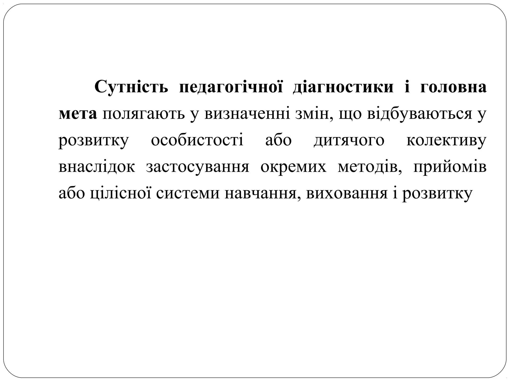 Сутність педагогічної діагностики і головна
мета полягають у визначенні змін, що відбуваються у
розвитку особистості або дитячого колективу
внаслідок застосування окремих методів, прийомів
або цілісної системи навчання, виховання і розвитку
 