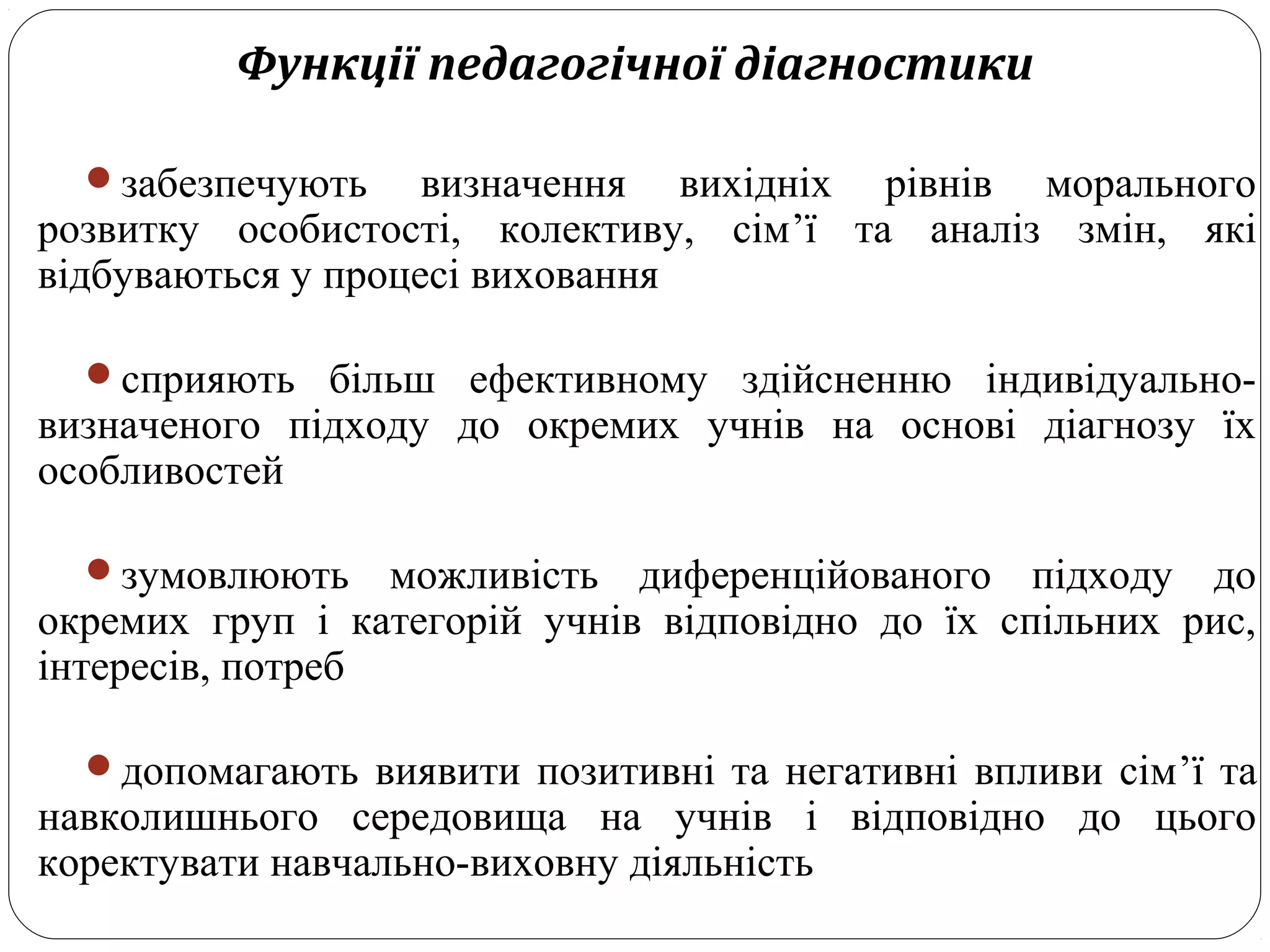 Функції педагогічної діагностики
забезпечують визначення вихідніх рівнів морального
розвитку особистості, колективу, сім’ї та аналіз змін, які
відбуваються у процесі виховання
сприяють більш ефективному здійсненню індивідуально-
визначеного підходу до окремих учнів на основі діагнозу їх
особливостей
зумовлюють можливість диференційованого підходу до
окремих груп і категорій учнів відповідно до їх спільних рис,
інтересів, потреб
допомагають виявити позитивні та негативні впливи сім’ї та
навколишнього середовища на учнів і відповідно до цього
коректувати навчально-виховну діяльність
 