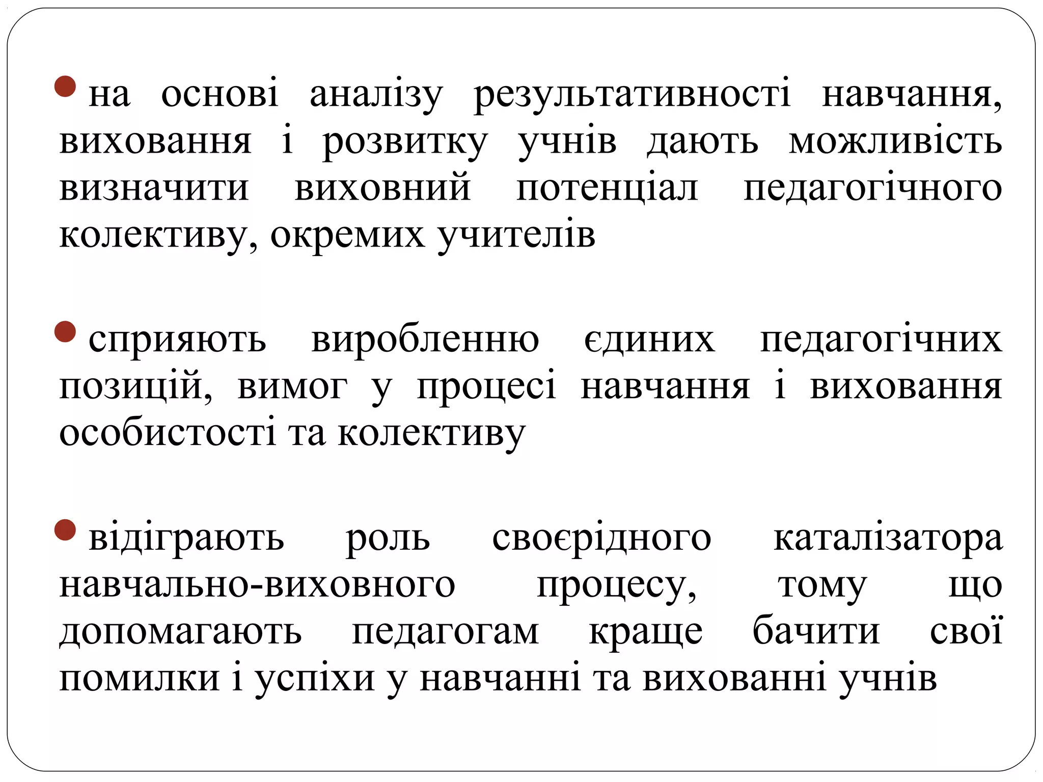 на основі аналізу результативності навчання,
виховання і розвитку учнів дають можливість
визначити виховний потенціал педагогічного
колективу, окремих учителів
сприяють виробленню єдиних педагогічних
позицій, вимог у процесі навчання і виховання
особистості та колективу
відіграють роль своєрідного каталізатора
навчально-виховного процесу, тому що
допомагають педагогам краще бачити свої
помилки і успіхи у навчанні та вихованні учнів
 