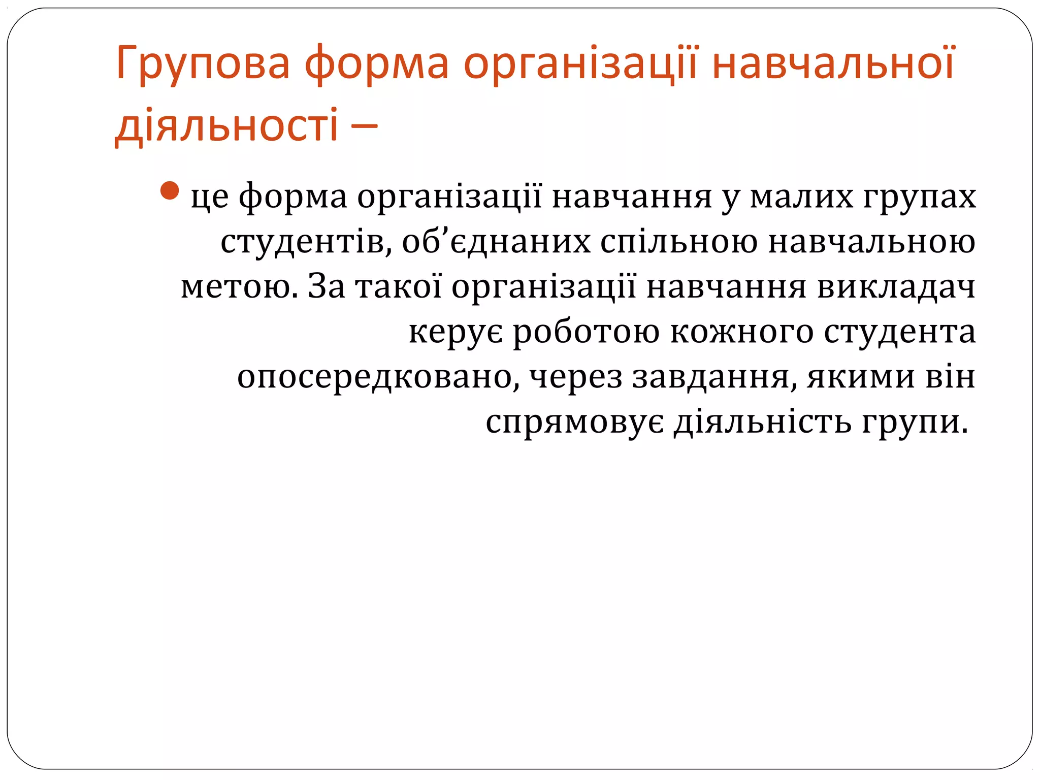 Групова форма організації навчальної
діяльності –
це форма організації навчання у малих групах
студентів, об’єднаних спільною навчальною
метою. За такої організації навчання викладач
керує роботою кожного студента
опосередковано, через завдання, якими він
спрямовує діяльність групи.
 