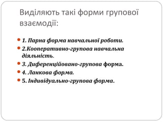 Виділяють такі форми групової
взаємодії:
1. Парна форма навчальної роботи.
2.Кооперативно-групова навчальна
діяльність.
3. Диференційовано-групова форма.
4. Ланкова форма.
5. Індивідуально-групова форма.
 