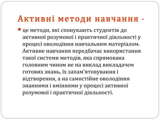 Активні методи навчання -
це методи, які спонукають студентів до
активної розумової і практичної діяльності у
процесі оволодіння навчальним матеріалом.
Активне навчання передбачає використання
такої системи методів, яка спрямована
головним чином не на виклад викладачем
готових знань, їх запам'ятовування і
відтворення, а на самостійне оволодіння
знаннями і вміннями у процесі активної
розумової і практичної діяльності.
 