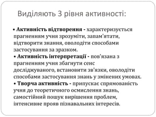 Виділяють 3 рівня активності:
• Активність відтворення - характеризується
прагненням учня зрозуміти, запам'ятати,
відтворити знання, оволодіти способами
застосування за зразком.
• Активність інтерпретації - пов'язана з
прагненням учня збагнути сенс
досліджуваного, встановити зв'язки, оволодіти
способами застосування знань у змінених умовах.
• Творча активність - припускає спрямованість
учня до теоретичного осмислення знань,
самостійний пошук вирішення проблем,
інтенсивне прояв пізнавальних інтересів.
 