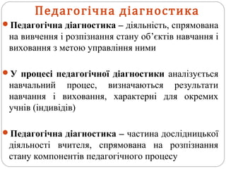 Педагогічна діагностика – діяльність, спрямована
на вивчення і розпізнання стану об’єктів навчання і
виховання з метою управління ними
У процесі педагогічної діагностики аналізується
навчальний процес, визначаються результати
навчання і виховання, характерні для окремих
учнів (індивідів)
Педагогічна діагностика – частина дослідницької
діяльності вчителя, спрямована на розпізнання
стану компонентів педагогічного процесу
Педагогічна діагностика
 