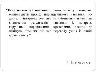 І. Інгенкамп
“Педагогічна діагностика ставить за мету, по-перше,
оптимізувати процес індивідуального навчання, по-
друге, в інтересах суспільства забезпечити правильне
визначення результатів навчання, і, по-третє,
керуючись виробленими критеріями, звести до
мінімума помилки під час переводу учнів із однієї
групи в іншу.”
 
