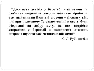 “Досягнути успіхів у боротьбі з поганими та
слабкими сторонами людини можливо вірніш за
все, знайомивши її сильні сторони – ті сили у ній,
які при належному їх спрямуванні можуть бути
оберненні на добру мету, на них потрібно
спиратися у боротьбі з недоліками людини,
потрібно шукати собі сюзника в ній самій”
С. Л. Рубінштейн
 