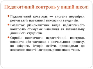 Педагогічний контроль у вищій школі
Педагогічний контроль — система перевірки
результатів навчання і виховання студентів.
Розвиток різноманітних видів педагогічного
контролю стимулює навчання та пізнавальну
діяльність студентів.
Спроби виключити педагогічний контроль
повністю або частково з навчального процесу,
як свідчить історія освіти, призводили до
зниження якості навчання, рівня знань тощо.
 