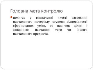 Головна мета контролю
полягає у визначенні якості засвоєння
навчального матеріалу, ступеня відповідності
сформованих умінь та навичок цілям і
завданням навчання того чи іншого
навчального предмета.
 