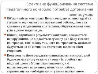 Ефективне функціонування системи
педагогічного контролю потребує дотримання
певних умов:
Об'єктивність контролю. Це означає, що всі викладачі та
студенти, оцінюючи стан навчальної роботи, діють за
єдиними узгодженими критеріями, обґрунтування яких
усім відоме заздалегідь.
Оцінки, отримані в результаті контролю, вважаються
непорушними, не піддаються сумніву як з боку тих, хто
контролює, так і з боку тих, кого контролюють, оскільки
будуються на об'єктивних критеріях, відомих обом
сторонам.
Контроль та його результати вимагають гласності, щоб
будь-хто мав змогу уважно вивчити їх, зробити на
підставі цього обґрунтовані висновки, які
налаштовують на активну позитивну роботу,
спрямовану на необхідне коригування навчального
 