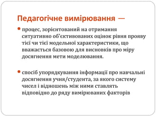 Педагогічне вимірювання —
процес, зорієнтований на отримання
ситуативно об'єктивованих оцінок рівня прояву
тієї чи тієї модельної характеристики, що
вважається базовою для висновків про міру
досягнення мети моделювання.
cпосіб упорядкування інформації про навчальні
досягнення учня/студента, за якого систему
чисел і відношень між ними ставлять
відповідно до ряду вимірюваних факторів
 