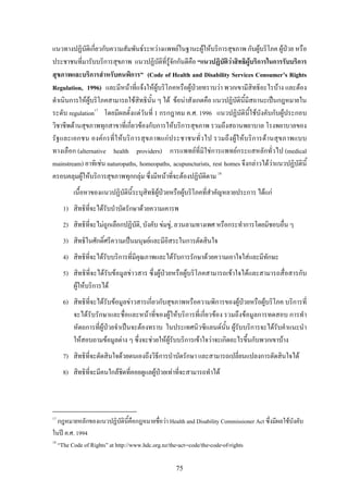 75
แนวทางปฏิบัติเกี่ยวกับความสัมพันธระหวางแพทยในฐานะผูใหบริการสุขภาพ กับผูบริโภค ผูปวย หรือ
ประชาชนที่มารับบริการสุขภาพ แนวปฏิบัติที่รูจักกันดีคือ “แนวปฏิบัติวาสิทธิผูบริการในการรับบริการ
สุขภาพและบริการสําหรับคนพิการ” (Code of Health and Disability Services Consumer’s Rights
Regulation, 1996) และมีหนาที่แจงใหผูบริโภคหรือผูปวยทราบวา พวกเขามีสิทธิอะไรบาง และตอง
ดําเนินการใหผูบริโภคสามารถใชสิทธินั้น ๆ ได ขอนาสังเกตคือ แนวปฏิบัตินี้มีสถานะเปนกฎหมายใน
ระดับ regulation17
โดยมีผลตั้งแตวันที่ 1 กรกฎาคม ค.ศ. 1996 แนวปฏิบัตินี้ใชบังคับกับผูประกอบ
วิชาชีพดานสุขภาพทุกสาขาที่เกี่ยวของกับการใหบริการสุขภาพ รวมถึงสถานพยาบาล โรงพยาบาลของ
รัฐและเอกชน องคกรที่ใหบริการสุขภาพแกประชาชนทั่วไป รวมถึงผูใหบริการดานสุขภาพแบบ
ทางเลือก (alternative health providers) การแพทยที่มิใชการแพทยกระแสหลักทั่วไป (medical
mainstream) อาทิเชน naturopaths, homeopaths, acupuncturists, rest homes จึงกลาวไดวาแนวปฏิบัตินี้
ครอบคลุมผูใหบริการสุขภาพทุกกลุม ซึ่งมีหนาที่จะตองปฏิบัติตาม 18
เนื้อหาของแนวปฏิบัตินี้ระบุสิทธิผูปวยหรือผูบริโภคที่สําคัญหลายประการ ไดแก
1) สิทธิที่จะไดรับบําบัดรักษาดวยความเคารพ
2) สิทธิที่จะไมถูกเลือกปฏิบัติ, บังคับ ขมขู, ลวนลามทางเพศ หรือกระทําการโดยมิชอบอื่น ๆ
3) สิทธิในศักดิ์ศรีความเปนมนุษยและมีอิสระในการตัดสินใจ
4) สิทธิที่จะไดรับบริการที่มีคุณภาพและไดรับการรักษาดวยความเอาใจใสและมีทักษะ
5) สิทธิที่จะไดรับขอมูลขาวสาร ซึ่งผูปวยหรือผูบริโภคสามารถเขาใจไดและสามารถสื่อสารกับ
ผูใหบริการได
6) สิทธิที่จะไดรับขอมูลขาวสารเกี่ยวกับสุขภาพหรือความพิการของผูปวยหรือผูบริโภค บริการที่
จะไดรับรักษาและชื่อและหนาที่ของผูใหบริการที่เกี่ยวของ รวมถึงขอมูลการทดสอบ การทํา
หัตถการที่ผูปวยจําเปนจะตองทราบ ในประเทศนิวซีแลนดนั้น ผูรับบริการจะไดรับคําแนะนํา
ใหสอบถามขอมูลตาง ๆ ซึ่งจะชวยใหผูรับบริการเขาใจวาจะเกิดอะไรขึ้นกับพวกเขาบาง
7) สิทธิที่จะตัดสินใจดวยตนเองถึงวิธีการบําบัดรักษา และสามารถเปลี่ยนแปลงการตัดสินใจได
8) สิทธิที่จะมีคนใกลชิดที่คอยดูแลผูปวยเทาที่จะสามารถทําได
17
กฎหมายหลักของแนวปฏิบัตินี้คือกฎหมายชื่อวา Health and Disability Commissioner Act ซึ่งมีผลใชบังคับ
ในป ค.ศ. 1994
18
“The Code of Rights” at http://www.hdc.org.nz/the-act--code/the-code-of-rights
 