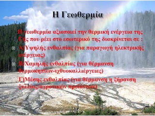 Η γεωθερμία αξιοποιεί την θερμική ενέργεια της
Γής που ρέει στο εσωτερικό της διακρίνεται σε :
 Α)Υψηλής ενθαλπίας (για παραγωγή ηλεκτρικής
ενέργειας)
 Β)Χαμηλής ενθαλπίας (για θέρμανση
θερμοκηπίων-ιχθυοκαλλιέργειες)
 Γ)Μέσης ενθαλπίας (για θέρμανση η ξήρανση
ξυλείας/αγροτικών προϊόντων)
 