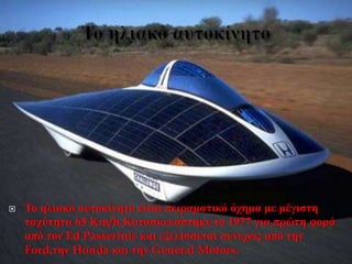  Το ηλιακό αυτοκίνητο είναι πειραματικό όχημα με μέγιστη
ταχύτητα 65 Km/h.Κατασκευάστηκε το 1977 για πρώτη φορά
από τον Ed Passerinic και εξελίσσεται συνεχώς από την
Ford,την Honda και την General Motors.
 