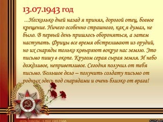 …Несколько дней назад я принял, дорогой отец, боевое
крещение. Ничего особенно страшного, как я думал, не
было. В первый день пришлось обороняться, а затем
наступать. Фрицы все время обстреливают из орудий,
но их снаряды только ковыряют вокруг нас землю. Это
письмо пишу в окопе. Кругом серая сырая земля. И небо
дождливое, неприветливое. Сегодня получил от тебя
письмо. Большое дело – получить солдату письмо от
родных здесь под снарядами и очень близко от врага!
 