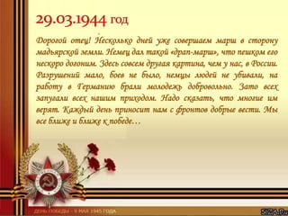 Дорогой отец! Несколько дней уже совершаем марш в сторону
мадьярской земли. Немец дал такой «драп-марш», что пешком его
нескоро догоним. Здесь совсем другая картина, чем у нас, в России.
Разрушений мало, боев не было, немцы людей не убивали, на
работу в Германию брали молодежь добровольно. Зато всех
запугали всех нашим приходом. Надо сказать, что многие им
верят. Каждый день приносит нам с фронтов добрые вести. Мы
все ближе и ближе к победе…
 