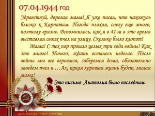 Здравствуй, дорогая мама! Я уже писал, что нахожусь
близко к Карпатам. Погода плохая, снегу еще много,
поэтому грязно. Вспомнилось, как я в 41-м в это время
выставлял своих пчел на улицу. Сколько было хлопот!
Мама! С тех пор прошло целых три года войны! Как
это много! Ничего, ждать осталось недолго. После
войны мы все вернемся, соберемся дома, обязательно
заведем пчел и …Ах, какая хорошая жизнь будет, милая
мама!
Это письмо Анатолия было последним.
 