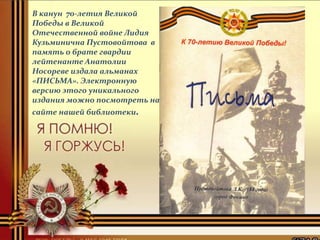 В канун 70-летия Великой
Победы в Великой
Отечественной войне Лидия
Кузьминична Пустовойтова в
память о брате гвардии
лейтенанте Анатолии
Носореве издала альманах
«ПИСЬМА». Электронную
версию этого уникального
издания можно посмотреть на
сайте нашей библиотеки.
 