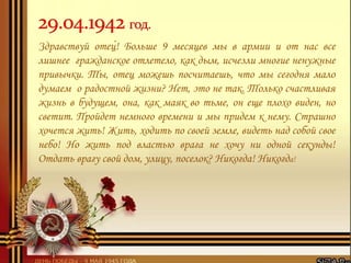 Здравствуй отец! Больше 9 месяцев мы в армии и от нас все
лишнее гражданское отлетело, как дым, исчезли многие ненужные
привычки. Ты, отец можешь посчитаешь, что мы сегодня мало
думаем о радостной жизни? Нет, это не так. Только счастливая
жизнь в будущем, она, как маяк во тьме, он еще плохо виден, но
светит. Пройдет немного времени и мы придем к нему. Страшно
хочется жить! Жить, ходить по своей земле, видеть над собой свое
небо! Но жить под властью врага не хочу ни одной секунды!
Отдать врагу свой дом, улицу, поселок? Никогда! Никогда!
 
