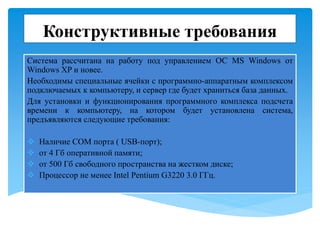 Конструктивные требования
Система рассчитана на работу под управлением ОС MS Windows от
Windows XP и новее.
Необходимы специальные ячейки с программно-аппаратным комплексом
подключаемых к компьютеру, и сервер где будет храниться база данных.
Для установки и функционирования программного комплекса подсчета
времени к компьютеру, на котором будет установлена система,
предъявляются следующие требования:
 Наличие COM порта ( USB-порт);
 от 4 Гб оперативной памяти;
 от 500 Гб свободного пространства на жестком диске;
 Процессор не менее Intel Pentium G3220 3.0 ГГц.
 