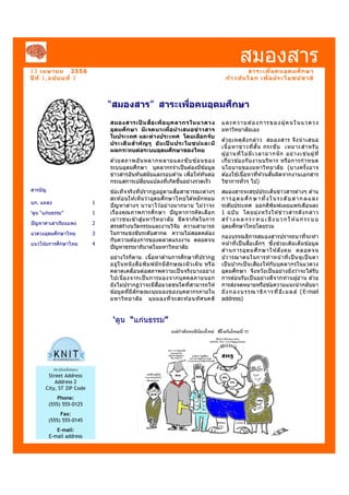 13 เมษายน 2556
ปี ที 1,ฉบับบที 1
สมองสาร
สมองสารเป็ นสือเพือบุคลากรในแวดวง
อุดมศึกษา มีเจตนาเพือนําเสนอข่าวสาร
ในประเทศ และต่างประเทศ โดยเลือกจับ
ประเด็นสําคัญๆ อันเป็ นประโยชน์และมี
ผลกระทบต่อระบบอุดมศึกษาของไทย
ด ้วยสภาพอันหลากหลายและซับซ ้อนของ
ระบบอุดมศึกษา บุคลากรจําเป็นต ้องมีข ้อมูล
ข่าวสารอันทันสมัยและรอบด ้าน เพื+อให ้ทันต่อ
กระแสการเปลี+ยนแปลงที+เกิดขึ.นอย่างรวดเร็ว
ข ้อเท็จจริงที+ปรากฏอยู่ตามสื+อสาธารณะต่างๆ
สะท ้อนให ้เห็นว่าอุดมศึกษาไทยได ้หมักหมม
ปัญหาต่างๆ นานาไว ้อย่างมากมาย ไม่ว่าจะ
เรื+องคุณภาพการศึกษา ปัญหาการคัดเลือก
เยาวชนเข ้าสู่มหาวิทยาลัย ขีดจํากัดในการ
สรรสร ้างนวัตกรรมและงานวิจัย ความสามารถ
ในการแข่งขันระดับสากล ความไม่สอดคล ้อง
กับความต ้องการของตลาดแรงงาน ตลอดจน
ปัญหาธรรมาภิบาลในมหาวิทยาลัย
อย่างไรก็ตาม เนื.อหาด ้านการศึกษาที+ปรากฏ
อยู่ในหนังสือพิมพ์มักมีลักษณะผิวเผิน หรือ
คลาดเคลื+อนต่อสภาพความเป็นจริงบางอย่าง
ไปเนื+องจากเป็นการมองจากบุคคลภายนอก
ยังไม่ปรากฏว่าจะมีสื+อมวลชนใดที+สามารถให ้
ข ้อมูลที+มีลักษณะมุมมองของบุคลากรภายใน
มหาวิทยาลัย มุมมองที+จะสะท ้อนทัศนคติ
“สมองสาร” สาระเพือคนอุดมศึกษา
‘ตูน “แก่นธรรม”
สารบัญ
บก. แถลง 1
‘ตูน “แก่นธรรม” 1
ปัญหาค่าเล่าเรียนแพง 2
แวดวงอุดมศึกษาไทย 3
แนวโน้มการศึกษาไทย 4
และความต ้องการของผู้คนในแวดวง
มหาวิทยาลัยเอง
ด ้วยเหตุดังกล่าว สมองสาร จึงนําเสนอ
เนื.อหาข่าวที+สั.น กระชับ เหมาะสําหรับ
ผู้อ่านที+ไม่มีเวลามากนัก อย่างเช่นผู้ที+
เกี+ยวข ้องกับงานบริหาร หรือการกําหนด
นโยบายของมหาวิทยาลัย (บางครั.งอาจ
ต ้องใช ้เนื.อหาที+ห ้วนสั.นผิดจากงานเอกสาร
วิชาการทั+วๆ ไป)
สมองสารจะสรุปประเด็นข่าวสารต่างๆ ด ้าน
การอุดมศึกษาทั.งในระดับสากลและ
ระดับประเทศ ออกตีพิมพ์เผยแพร่เดือนละ
1 ฉบับ โดยมุ่งหวังให ้ข่าวสารดังกล่าว
สร ้าง ผล กร ะทบเ ชิง บวกใ ห ้แก่ระบบ
อุดมศึกษาไทยโดยรวม
กองบรรณธิการสมองสารปรารถนาที+จะทํา
หน ้าที+เป็นสื+อเล็กๆ ซึ+งช่วยเติมเต็มข ้อมูล
ด ้านการอุดมศึกษาให ้สังคม ตลอดจน
ปวารณาตนในการทําหน้าที+เป็ นหูเป็ นตา
เป็ นปากเป็ นเสียงให ้กับบุคลากรในแวดวง
อุดมศึกษา จึงหวังเป็นอย่างยิ+งว่าจะได ้รับ
การต ้อนรับเป็นอย่างดีจากท่านผู้อ่าน ด ้วย
การส่งจดหมายหรือข ้อความแนะนํากลับมา
ยังกองบรรณาธิการที+อีเมลล์ (E-mail
address)
สาระเพือคนอุดมศึกษา
ก้าวทันโลก เพือประโยชน์ชาติ
สถาบันคลังสมอง
Street Address
Address 2
City, ST ZIP Code
Phone:
(555) 555-0125
Fax:
(555) 555-0145
E-mail:
E-mail address
 