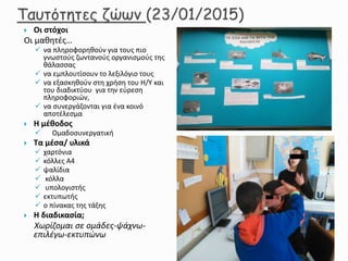  Οι στόχοι
Οι μαθητές…
 να πληροφορηθούν για τους πιο
γνωστούς ζωντανούς οργανισμούς της
θάλασσας
 να εμπλουτίσουν το λεξιλόγιο τους
 να εξασκηθούν στη χρήση του Η/Υ και
του διαδικτύου για την εύρεση
πληροφοριών,
 να συνεργάζονται για ένα κοινό
αποτέλεσμα
 Η μέθοδος
 Ομαδοσυνεργατική
 Τα μέσα/ υλικά
 χαρτόνια
 κόλλες Α4
 ψαλίδια
 κόλλα
 υπολογιστής
 εκτυπωτής
 ο πίνακας της τάξης
 Η διαδικασία;
Χωρίζομαι σε ομάδες-ψάχνω-
επιλέγω-εκτυπώνω
 
