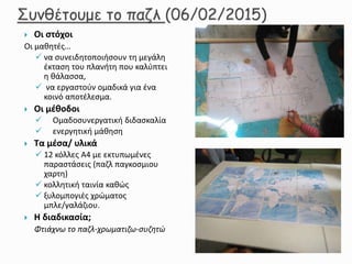  Οι στόχοι
Οι μαθητές…
 να συνειδητοποιήσουν τη μεγάλη
έκταση του πλανήτη που καλύπτει
η θάλασσα,
 να εργαστούν ομαδικά για ένα
κοινό αποτέλεσμα.
 Οι μέθοδοι
 Ομαδοσυνεργατική διδασκαλία
 ενεργητική μάθηση
 Τα μέσα/ υλικά
 12 κόλλες Α4 με εκτυπωμένες
παραστάσεις (παζλ παγκοσμιου
χαρτη)
 κολλητική ταινία καθώς
 ξυλομπογιές χρώματος
μπλε/γαλάζιου.
 Η διαδικασία;
Φτιάχνω το παζλ-χρωματιζω-συζητώ
 