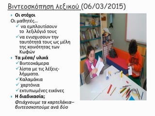  Οι στόχοι
Οι μαθητές…
 να εμπλουτίσουν
το λεξιλόγιό τους
να ενισχυσουν την
ταυτότητά τους ως μέλη
της κοινότητας των
Κωφών
 Τα μέσα/ υλικά
Βιντεοκάμερα
λίστα με τις λέξεις-
λήμματα.
Καλαμάκια
 χαρτόνια
εκτυπωμένες εικόνες
 Η διαδικασία;
Φτιάχνουμε τα καρτελάκια–
βιντεοσκοπούμε ανά δύο
 