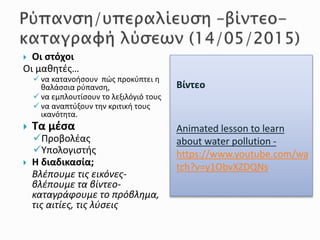 Βίντεο
Animated lesson to learn
about water pollution -
https://www.youtube.com/wa
tch?v=y1ObvXZDQNs
 Οι στόχοι
Οι μαθητές…
 να κατανοήσουν πώς προκύπτει η
θαλάσσια ρύπανση,
 να εμπλουτίσουν το λεξιλόγιό τους
 να αναπτύξουν την κριτική τους
ικανότητα.
 Τα μέσα
Προβολέας
Υπολογιστής
 Η διαδικασία;
Βλέπουμε τις εικόνες-
βλέπουμε τα βίντεο-
καταγράφουμε το πρόβλημα,
τις αιτίες, τις λύσεις
 