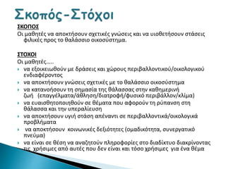 ΣΚΟΠΟΣ
Οι μαθητές να αποκτήσουν σχετικές γνώσεις και να υιοθετήσουν στάσεις
φιλικές προς το θαλάσσιο οικοσύστημα.
ΣΤΟΧΟΙ
Οι μαθητές…..
 να εξοικειωθούν με δράσεις και χώρους περιβαλλοντικού/οικολογικού
ενδιαφέροντος
 να αποκτήσουν γνώσεις σχετικές με το θαλάσσιο οικοσύστημα
 να κατανοήσουν τη σημασία της θάλασσας στην καθημερινή
ζωή (επαγγέλματα/άθληση/διατροφή/φυσικό περιβάλλον/κλίμα)
 να ευαισθητοποιηθούν σε θέματα που αφορούν τη ρύπανση στη
θάλασσα και την υπεραλίευση
 να αποκτήσουν υγιή στάση απέναντι σε περιβαλλοντικά/οικολογικά
προβλήματα
 να αποκτήσουν κοινωνικές δεξιότητες (ομαδικότητα, συνεργατικό
πνεύμα)
 να είναι σε θέση να αναζητούν πληροφορίες στο διαδίκτυο διακρίνοντας
τις χρήσιμες από αυτές που δεν είναι και τόσο χρήσιμες για ένα θέμα
 
