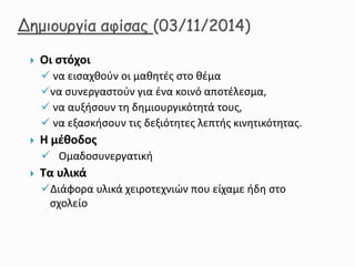  Οι στόχοι
 να εισαχθούν οι μαθητές στο θέμα
να συνεργαστούν για ένα κοινό αποτέλεσμα,
 να αυξήσουν τη δημιουργικότητά τους,
 να εξασκήσουν τις δεξιότητες λεπτής κινητικότητας.
 Η μέθοδος
 Ομαδοσυνεργατική
 Τα υλικά
Διάφορα υλικά χειροτεχνιών που είχαμε ήδη στο
σχολείο
 