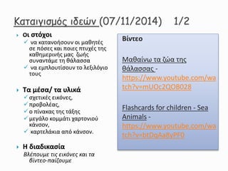  Οι στόχοι
 να κατανοήσουν οι μαθητές
σε πόσες και ποιες πτυχές της
καθημερινής μας ζωής
συναντάμε τη θάλασσα
 να εμπλουτίσουν το λεξιλόγιο
τους
 Τα μέσα/ τα υλικά
σχετικές εικόνες,
προβολέας,
ο πίνακας της τάξης
μεγάλο κομμάτι χαρτονιού
κάνσον,
 καρτελάκια από κάνσον.
 Η διαδικασία
Βλέπουμε τις εικόνες και τα
βίντεο-παίζουμε
Βίντεο
Μαθαίνω τα ζώα της
θάλασσας -
https://www.youtube.com/wa
tch?v=mUOc2QOB028
Flashcards for children - Sea
Animals -
https://www.youtube.com/wa
tch?v=btDqAa8yPF0
 