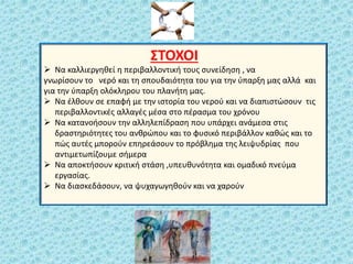 ΢ΣΟΧΟΙ
 Να καλλιεργθκεί θ περιβαλλοντικι τουσ ςυνείδθςθ , να
γνωρίςουν το νερό και τθ ςπουδαιότθτα του για τθν φπαρξθ μασ αλλά και
για τθν φπαρξθ ολόκλθρου του πλανιτθ μασ.
 Να ζλκουν ςε επαφι με τθν ιςτορία του νεροφ και να διαπιςτϊςουν τισ
περιβαλλοντικζσ αλλαγζσ μζςα ςτο πζραςμα του χρόνου
 Να κατανοιςουν τθν αλλθλεπίδραςθ που υπάρχει ανάμεςα ςτισ
δραςτθριότθτεσ του ανκρϊπου και το φυςικό περιβάλλον κακϊσ και το
πϊσ αυτζσ μποροφν επθρεάςουν το πρόβλθμα τθσ λειψυδρίασ που
αντιμετωπίηουμε ςιμερα
 Να αποκτιςουν κριτικι ςτάςθ ,υπευκυνότθτα και ομαδικό πνεφμα
εργαςίασ.
 Να διαςκεδάςουν, να ψυχαγωγθκοφν και να χαροφν
 