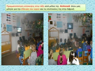 Πραγματοποίθςθ επίςκεψθσ ςτθν τάξθ από μζλοσ τθσ Αictionaid όπου μασ
μίλθςε για τθν ζλλειψθ του νεροφ και τισ επιπτϊςεισ τθσ ςτθν Αφρικι
 