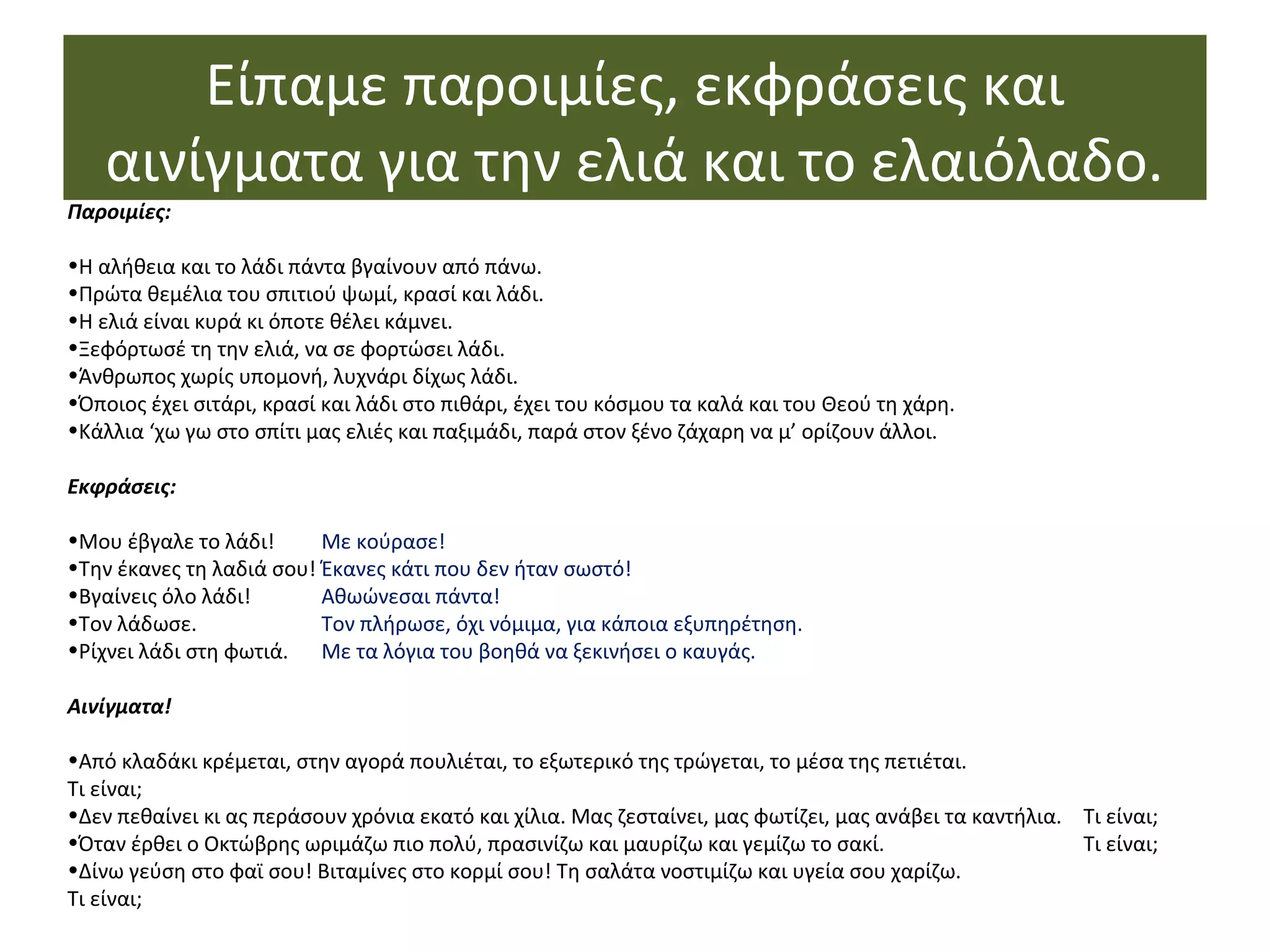 Είπαμε παροιμίες, εκφράσεις και
αινίγματα για την ελιά και το ελαιόλαδο.
Παροιμίες:
•Η αλήθεια και το λάδι πάντα βγαίνουν από πάνω.
•Πρώτα θεμέλια του σπιτιού ψωμί, κρασί και λάδι.
•Η ελιά είναι κυρά κι όποτε θέλει κάμνει.
•Ξεφόρτωσέ τη την ελιά, να σε φορτώσει λάδι.
•Άνθρωπος χωρίς υπομονή, λυχνάρι δίχως λάδι.
•Όποιος έχει σιτάρι, κρασί και λάδι στο πιθάρι, έχει του κόσμου τα καλά και του Θεού τη χάρη.
•Κάλλια ‘χω γω στο σπίτι μας ελιές και παξιμάδι, παρά στον ξένο ζάχαρη να μ’ ορίζουν άλλοι.
Εκφράσεις:
•Μου έβγαλε το λάδι! Με κούρασε!
•Την έκανες τη λαδιά σου! Έκανες κάτι που δεν ήταν σωστό!
•Βγαίνεις όλο λάδι! Αθωώνεσαι πάντα!
•Τον λάδωσε. Τον πλήρωσε, όχι νόμιμα, για κάποια εξυπηρέτηση.
•Ρίχνει λάδι στη φωτιά. Με τα λόγια του βοηθά να ξεκινήσει ο καυγάς.
Αινίγματα!
•Από κλαδάκι κρέμεται, στην αγορά πουλιέται, το εξωτερικό της τρώγεται, το μέσα της πετιέται.
Τι είναι;
•Δεν πεθαίνει κι ας περάσουν χρόνια εκατό και χίλια. Μας ζεσταίνει, μας φωτίζει, μας ανάβει τα καντήλια. Τι είναι;
•Όταν έρθει ο Οκτώβρης ωριμάζω πιο πολύ, πρασινίζω και μαυρίζω και γεμίζω το σακί. Τι είναι;
•Δίνω γεύση στο φαϊ σου! Βιταμίνες στο κορμί σου! Τη σαλάτα νοστιμίζω και υγεία σου χαρίζω.
Τι είναι;
 