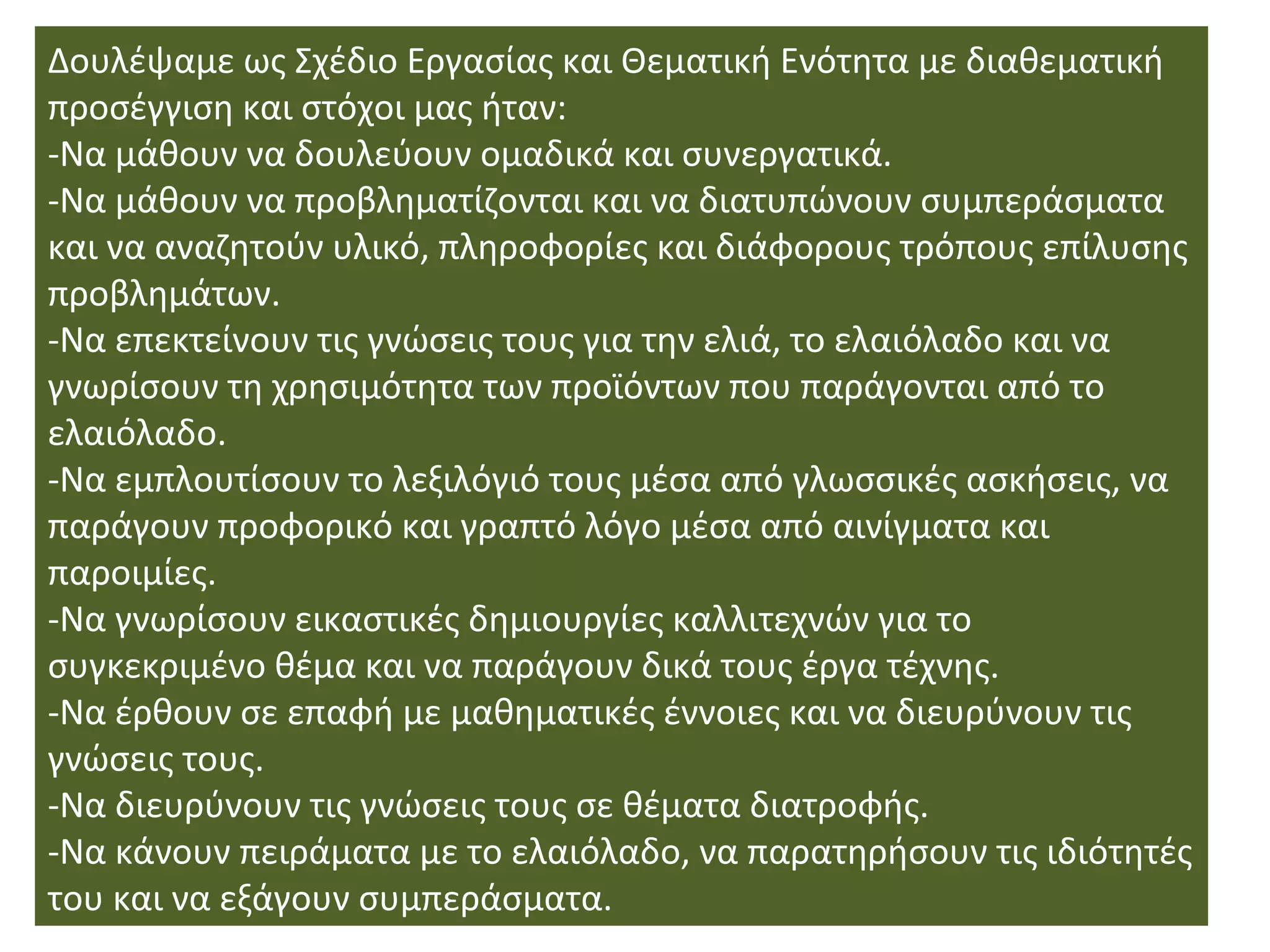 Δουλέψαμε ως Σχέδιο Εργασίας και Θεματική Ενότητα με διαθεματική
προσέγγιση και στόχοι μας ήταν:
-Να μάθουν να δουλεύουν ομαδικά και συνεργατικά.
-Να μάθουν να προβληματίζονται και να διατυπώνουν συμπεράσματα
και να αναζητούν υλικό, πληροφορίες και διάφορους τρόπους επίλυσης
προβλημάτων.
-Να επεκτείνουν τις γνώσεις τους για την ελιά, το ελαιόλαδο και να
γνωρίσουν τη χρησιμότητα των προϊόντων που παράγονται από το
ελαιόλαδο.
-Να εμπλουτίσουν το λεξιλόγιό τους μέσα από γλωσσικές ασκήσεις, να
παράγουν προφορικό και γραπτό λόγο μέσα από αινίγματα και
παροιμίες.
-Να γνωρίσουν εικαστικές δημιουργίες καλλιτεχνών για το
συγκεκριμένο θέμα και να παράγουν δικά τους έργα τέχνης.
-Να έρθουν σε επαφή με μαθηματικές έννοιες και να διευρύνουν τις
γνώσεις τους.
-Να διευρύνουν τις γνώσεις τους σε θέματα διατροφής.
-Να κάνουν πειράματα με το ελαιόλαδο, να παρατηρήσουν τις ιδιότητές
του και να εξάγουν συμπεράσματα.
 